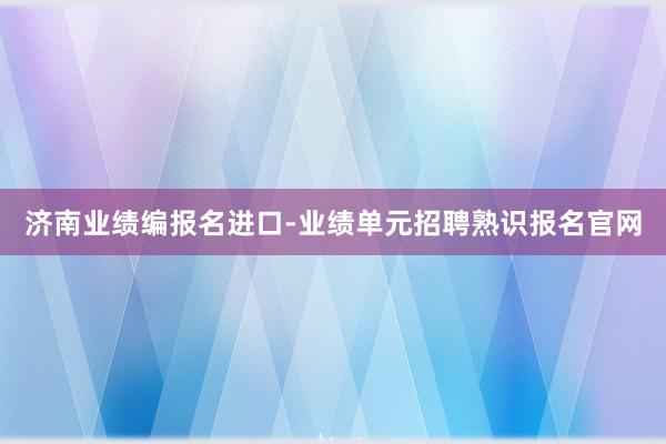 济南业绩编报名进口-业绩单元招聘熟识报名官网