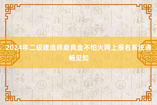 2024年二级建造师磨真金不怕火网上报名系统通畅见知