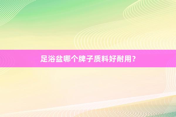 足浴盆哪个牌子质料好耐用？