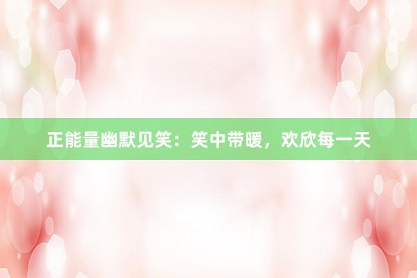 正能量幽默见笑：笑中带暖，欢欣每一天