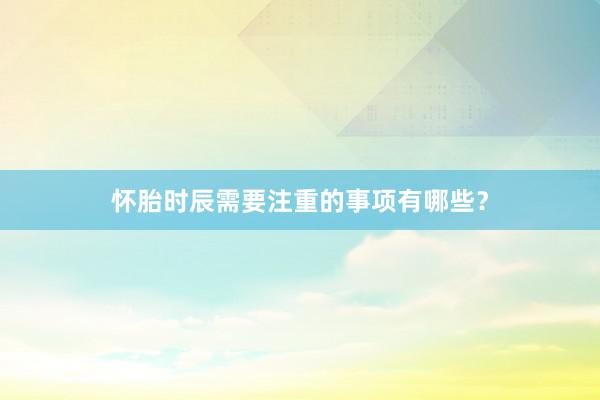 怀胎时辰需要注重的事项有哪些？