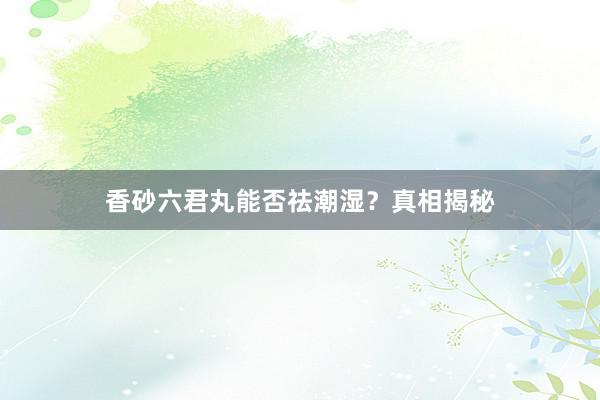 香砂六君丸能否祛潮湿？真相揭秘