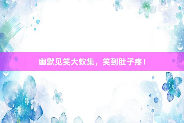 幽默见笑大蚁集,笑到肚子疼!